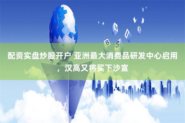 配资实盘炒股开户 亚洲最大消费品研发中心启用，汉高又将买下沙宣