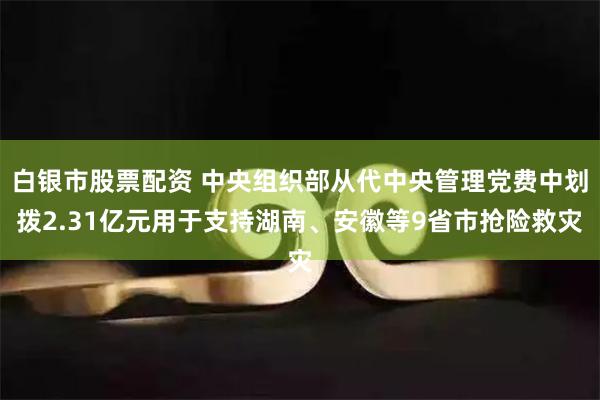 白银市股票配资 中央组织部从代中央管理党费中划拨2.31亿元用于支持湖南、安徽等9省市抢险救灾