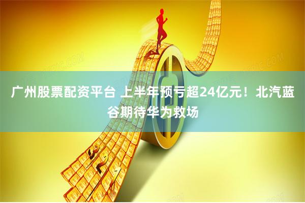 广州股票配资平台 上半年预亏超24亿元！北汽蓝谷期待华为救场