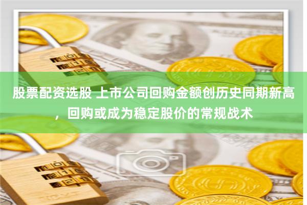 股票配资选股 上市公司回购金额创历史同期新高，回购或成为稳定股价的常规战术