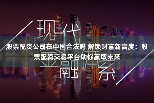 股票配资公司在中国合法吗 解锁财富新高度：股票配资交易平台助你赢取未来