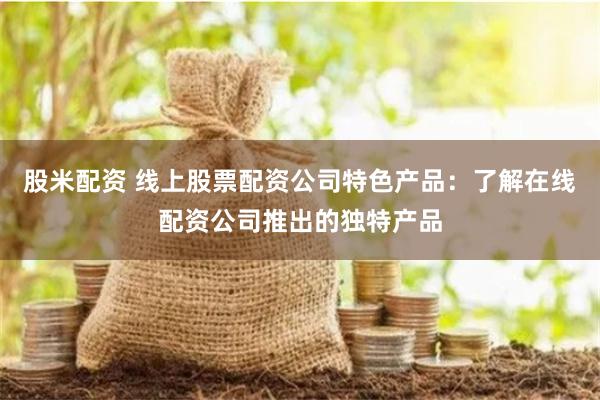 股米配资 线上股票配资公司特色产品：了解在线配资公司推出的独特产品