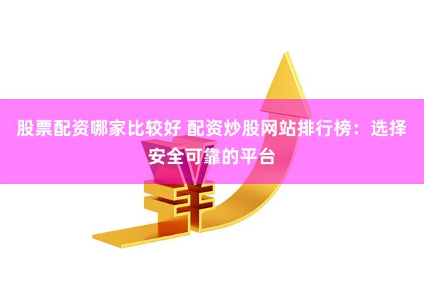 股票配资哪家比较好 配资炒股网站排行榜：选择安全可靠的平台