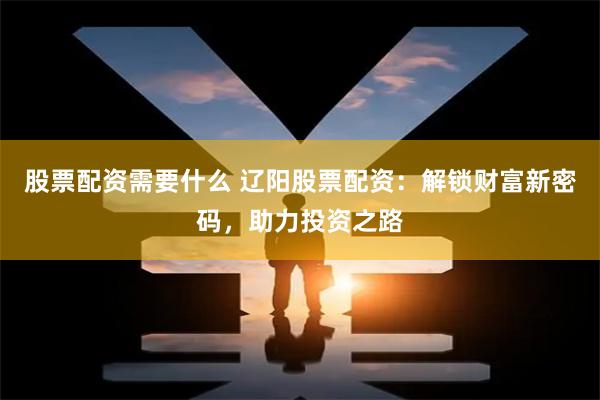 股票配资需要什么 辽阳股票配资：解锁财富新密码，助力投资之路