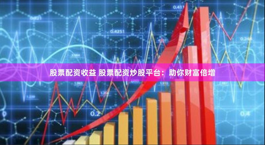 股票配资收益 股票配资炒股平台:助你财富倍增