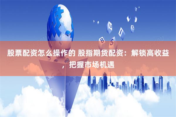股票配资怎么操作的 股指期货配资:解锁高收益,把握市场机遇