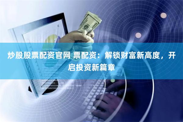 炒股股票配资官网 票配资：解锁财富新高度，开启投资新篇章