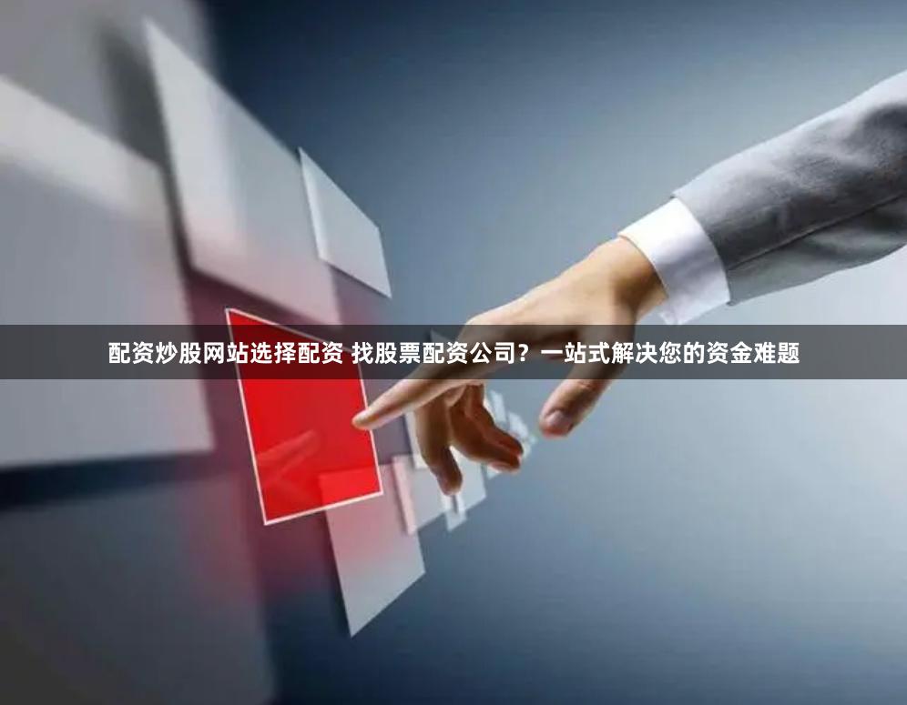 配资炒股网站选择配资 找股票配资公司？一站式解决您的资金难题