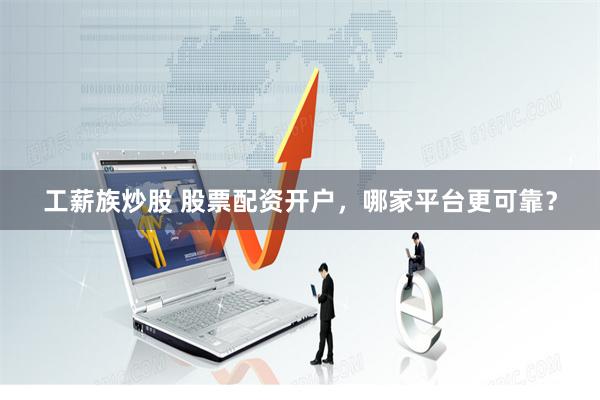 工薪族炒股 股票配资开户，哪家平台更可靠？