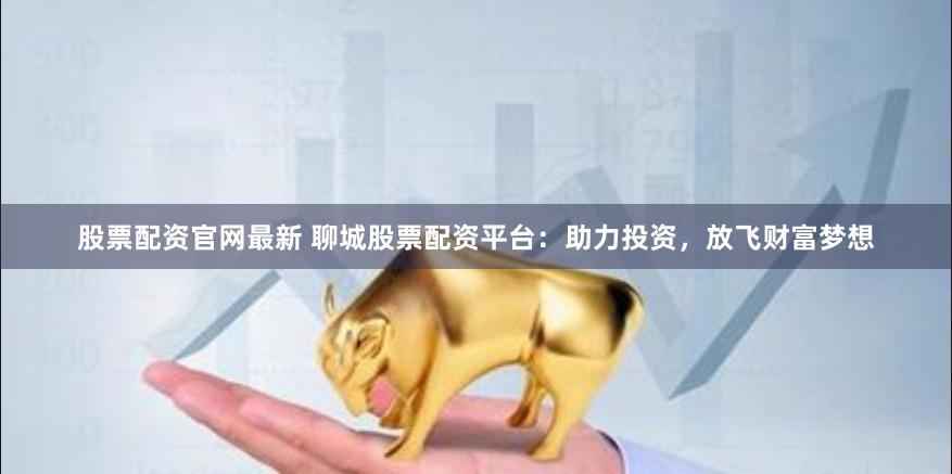 股票配资官网最新 聊城股票配资平台:助力投资,放飞财富梦想