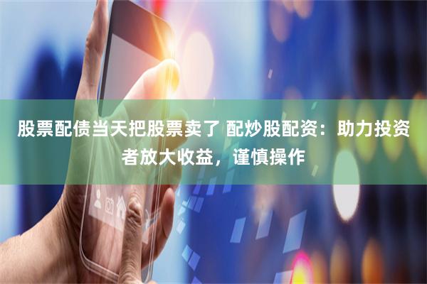 股票配债当天把股票卖了 配炒股配资：助力投资者放大收益，谨慎操作