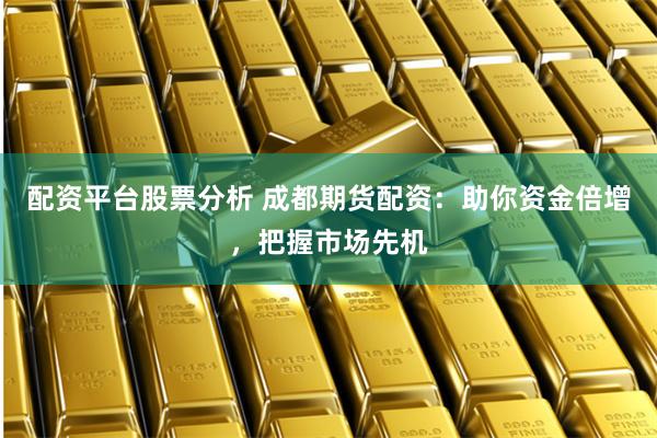 配资平台股票分析 成都期货配资：助你资金倍增，把握市场先机