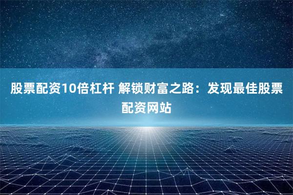 股票配资10倍杠杆 解锁财富之路：发现最佳股票配资网站