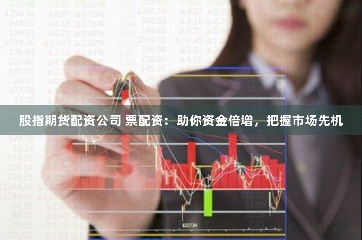 股指期货配资公司 票配资：助你资金倍增，把握市场先机