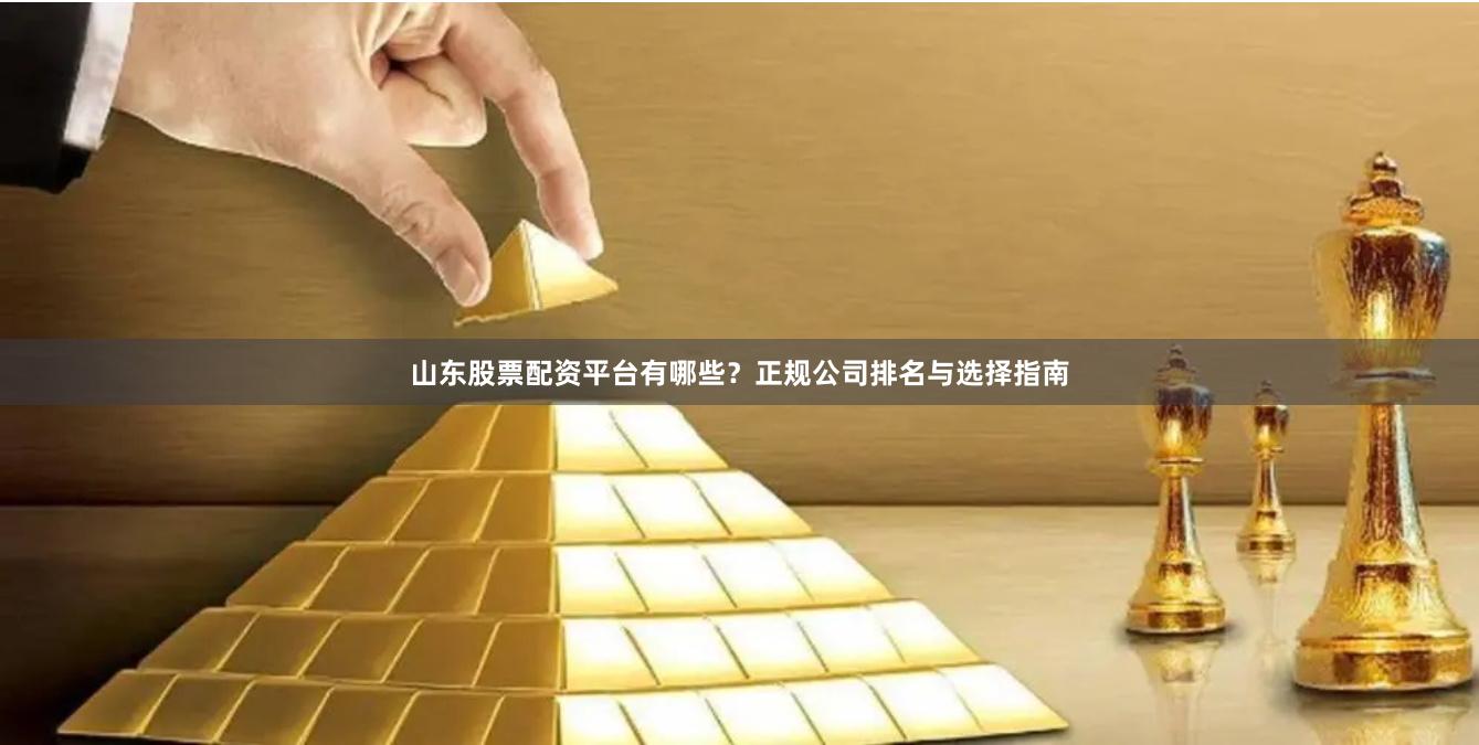 山东股票配资平台有哪些？正规公司排名与选择指南