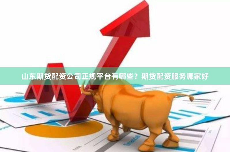 山东期货配资公司正规平台有哪些？期货配资服务哪家好