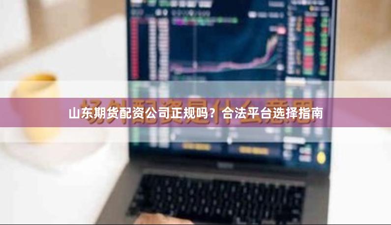 山东期货配资公司正规吗？合法平台选择指南