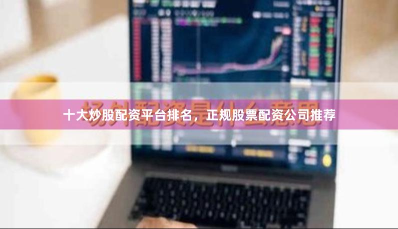 十大炒股配资平台排名，正规股票配资公司推荐