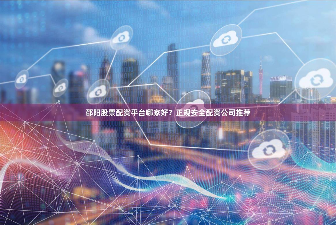 邵阳股票配资平台哪家好？正规安全配资公司推荐