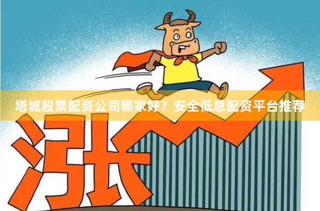 塔城股票配资公司哪家好？安全低息配资平台推荐