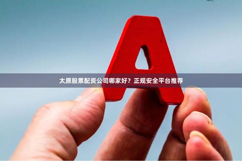 太原股票配资公司哪家好？正规安全平台推荐